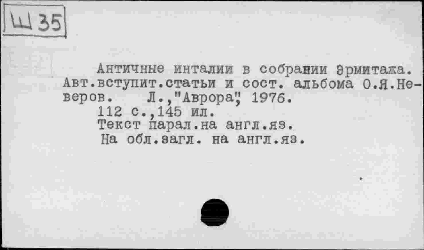 ﻿Античные инталии в собрании Эрмитажа. Авт.вступит.статьи и сост/ альбома О.Я.Не веров. Л./’Аврора',' 1976.
112 с.,145 ил.
Текст парал.на англ.яз.
На обл.эагл. на англ.яз.